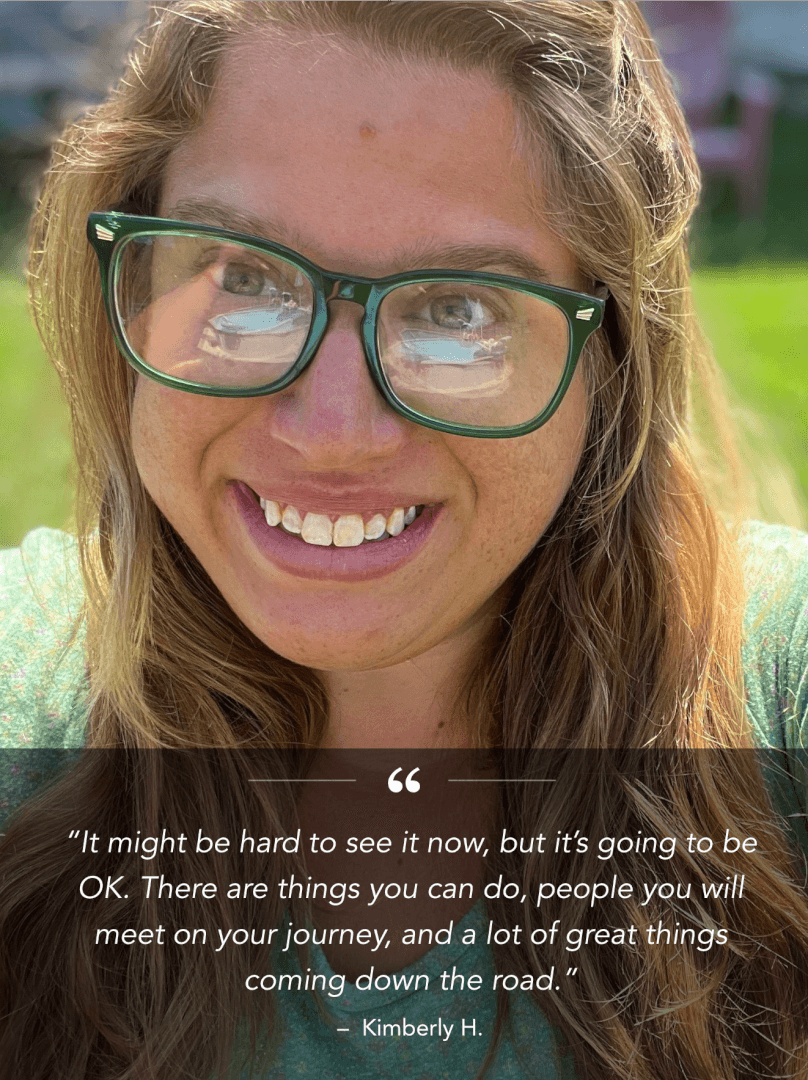 “It might be hard to see it now, but it’s going to be OK. There are things you can do, people you will meet on your journey, and a lot of great things coming down the road.” &ndash; Kimberly H.